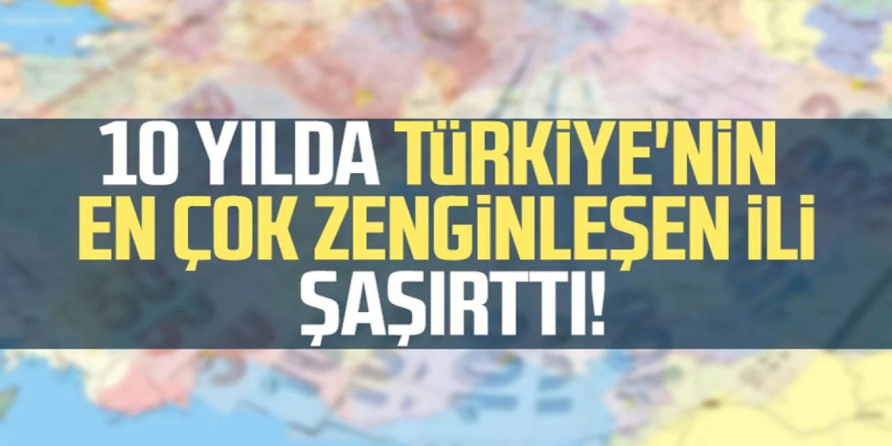 Son 10 yılda Türkiye'nin en çok zenginleşen ili belli oldu